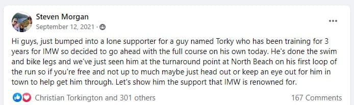 Screenshot of a Facebook post by Steve Morgan with 301 likes and 167 comments. It reads: Hi guys, just bumped into a lone supporter for a guy named Torky who has been training for 3 years for IMW so decided to go ahead with the full course on his own today. He's done the swim and bike legs and we've just seen him at the turnaround point at North Beach on his first loop of the run so if you're free and not up to much maybe just head out or keep an eye out for him in town to help get him through. Let's show him the support that IMW is renowned for.